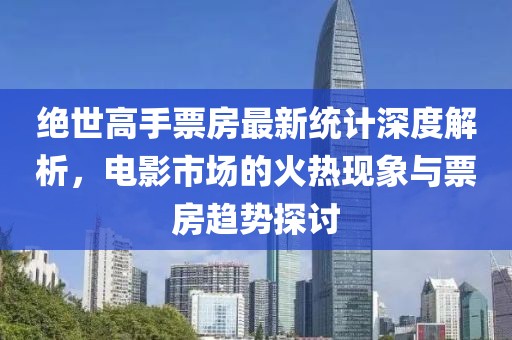绝世高手票房最新统计深度解析，电影市场的火热现象与票房趋势探讨