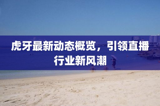 虎牙最新动态概览，引领直播行业新风潮