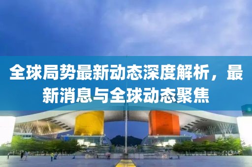 全球局势最新动态深度解析，最新消息与全球动态聚焦