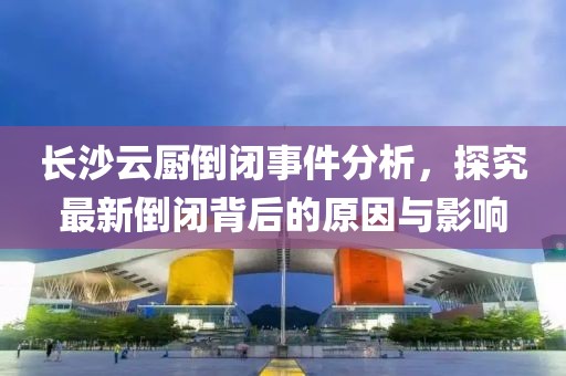 长沙云厨倒闭事件分析，探究最新倒闭背后的原因与影响
