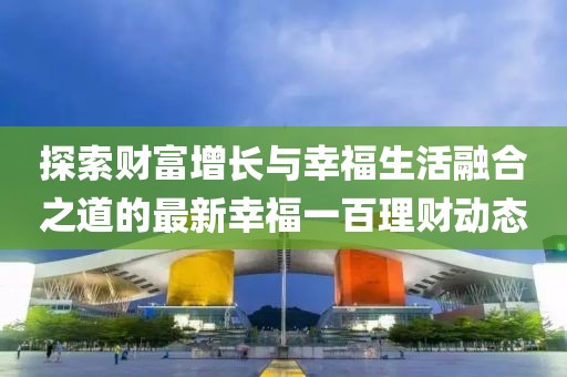 探索财富增长与幸福生活融合之道的最新幸福一百理财动态
