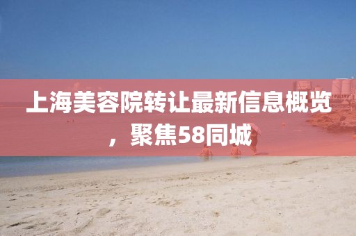 上海美容院转让最新信息概览，聚焦58同城