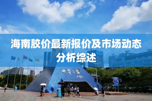 海南胶价最新报价及市场动态分析综述