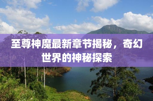 至尊神魔最新章节揭秘，奇幻世界的神秘探索