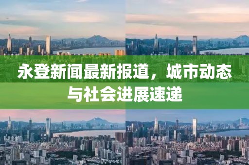 永登新闻最新报道，城市动态与社会进展速递
