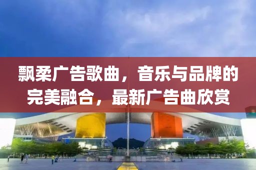飘柔广告歌曲，音乐与品牌的完美融合，最新广告曲欣赏