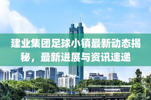 建业集团足球小镇最新动态揭秘，最新进展与资讯速递