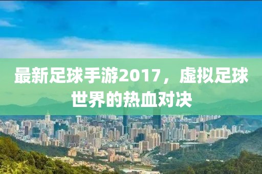 最新足球手游2017，虚拟足球世界的热血对决