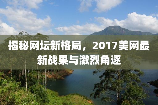 揭秘网坛新格局，2017美网最新战果与激烈角逐