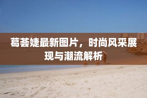 葛荟婕最新图片，时尚风采展现与潮流解析
