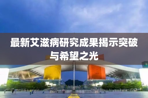 最新艾滋病研究成果揭示突破与希望之光