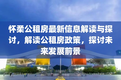 怀柔公租房最新信息解读与探讨，解读公租房政策，探讨未来发展前景