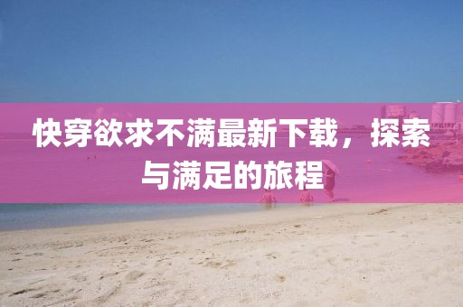 快穿欲求不满最新下载，探索与满足的旅程