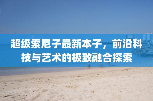 超级索尼子最新本子，前沿科技与艺术的极致融合探索