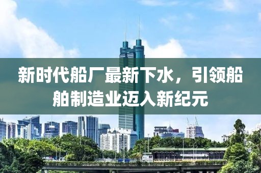 新时代船厂最新下水，引领船舶制造业迈入新纪元