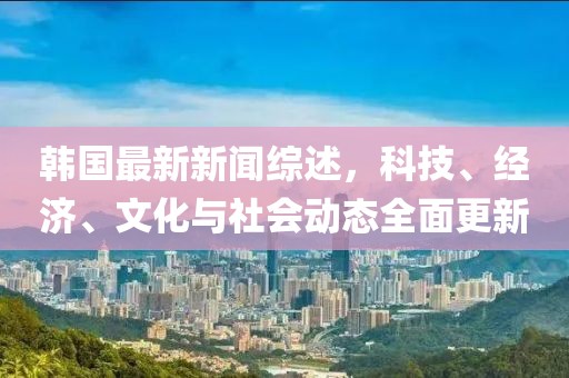 韩国最新新闻综述，科技、经济、文化与社会动态全面更新