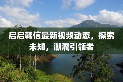 启启韩信最新视频动态，探索未知，潮流引领者