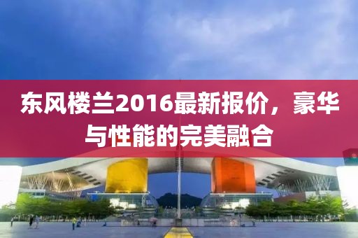 东风楼兰2016最新报价，豪华与性能的完美融合