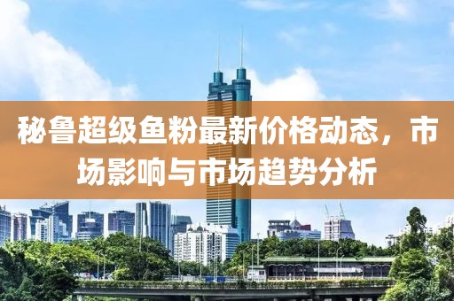 秘鲁超级鱼粉最新价格动态，市场影响与市场趋势分析