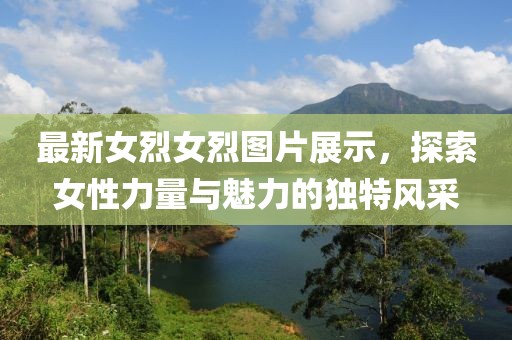 最新女烈女烈图片展示，探索女性力量与魅力的独特风采