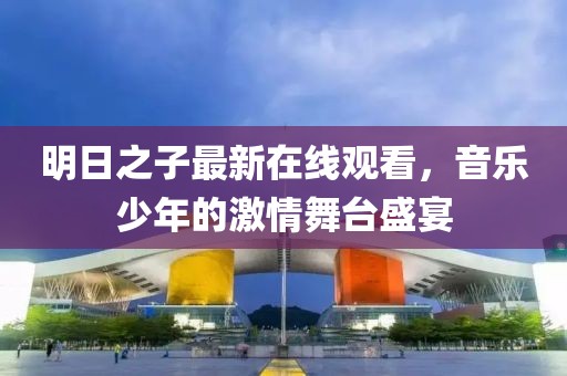 明日之子最新在线观看，音乐少年的激情舞台盛宴