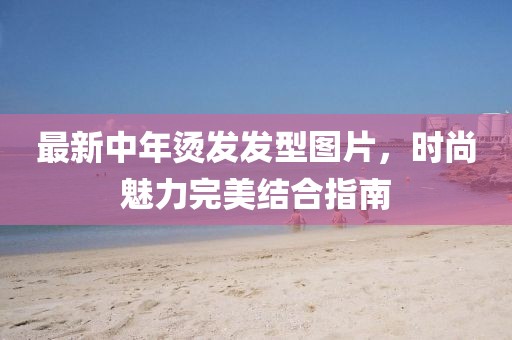 最新中年烫发发型图片，时尚魅力完美结合指南