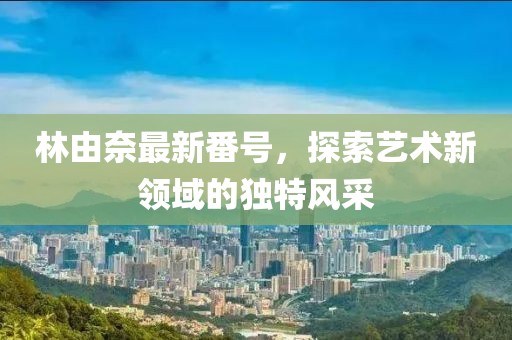 林由奈最新番号，探索艺术新领域的独特风采