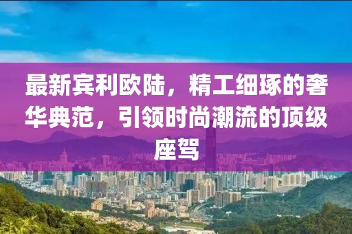 最新宾利欧陆，精工细琢的奢华典范，引领时尚潮流的顶级座驾