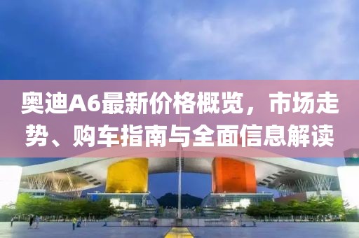 奥迪A6最新价格概览，市场走势、购车指南与全面信息解读