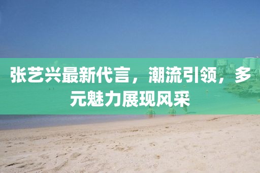 张艺兴最新代言，潮流引领，多元魅力展现风采