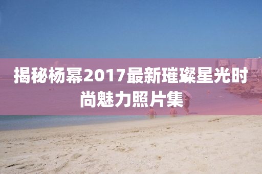 揭秘杨幂2017最新璀璨星光时尚魅力照片集