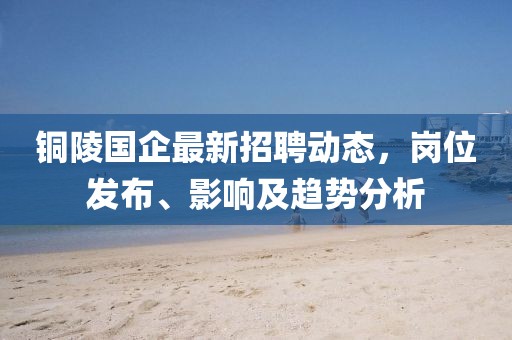 铜陵国企最新招聘动态，岗位发布、影响及趋势分析