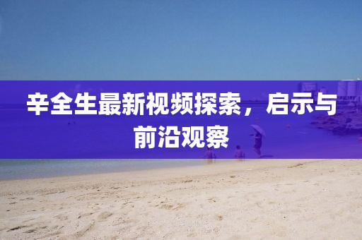 辛全生最新视频探索，启示与前沿观察