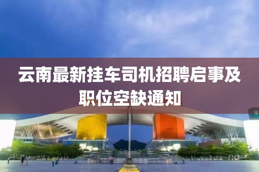 云南最新挂车司机招聘启事及职位空缺通知