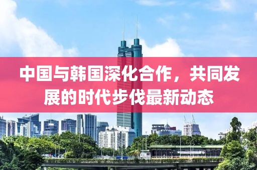 中国与韩国深化合作，共同发展的时代步伐最新动态