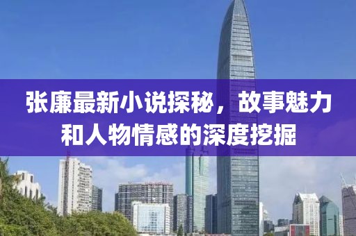 张廉最新小说探秘，故事魅力和人物情感的深度挖掘