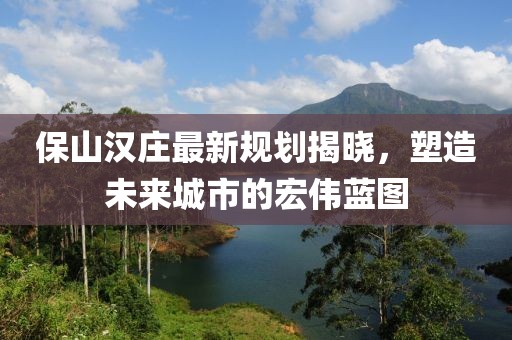 保山汉庄最新规划揭晓，塑造未来城市的宏伟蓝图