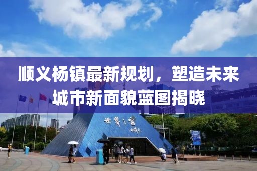 顺义杨镇最新规划，塑造未来城市新面貌蓝图揭晓