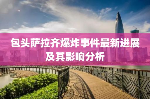 包头萨拉齐爆炸事件最新进展及其影响分析