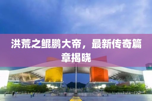 洪荒之鲲鹏大帝，最新传奇篇章揭晓