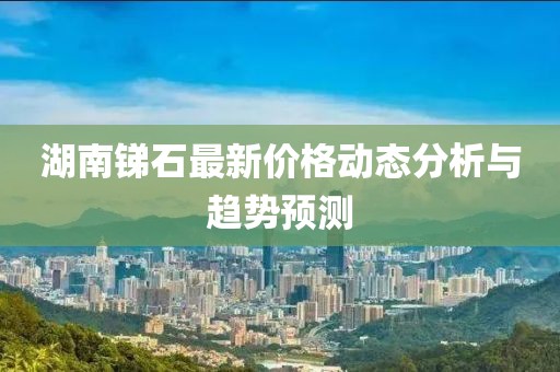 湖南锑石最新价格动态分析与趋势预测