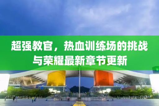 超强教官，热血训练场的挑战与荣耀最新章节更新