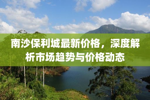 南沙保利城最新价格，深度解析市场趋势与价格动态