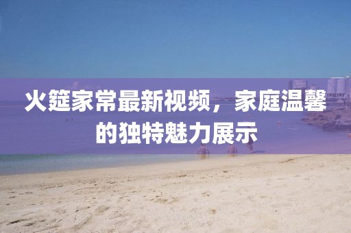 火筵家常最新视频，家庭温馨的独特魅力展示