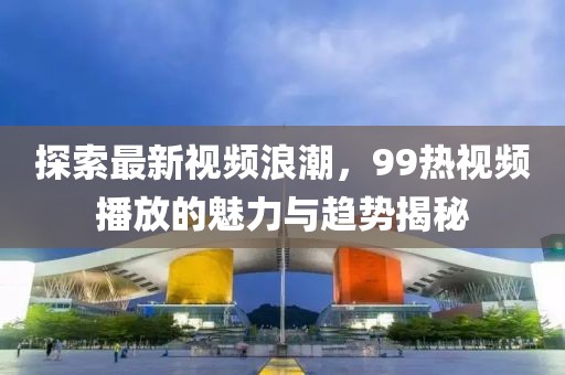 探索最新视频浪潮，99热视频播放的魅力与趋势揭秘