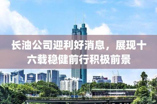 长油公司迎利好消息，展现十六载稳健前行积极前景