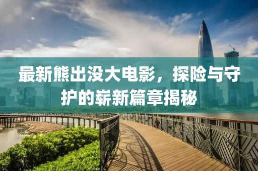 最新熊出没大电影，探险与守护的崭新篇章揭秘