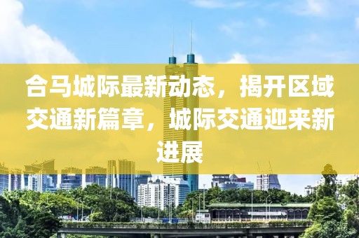 合马城际最新动态，揭开区域交通新篇章，城际交通迎来新进展