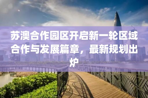 苏澳合作园区开启新一轮区域合作与发展篇章，最新规划出炉