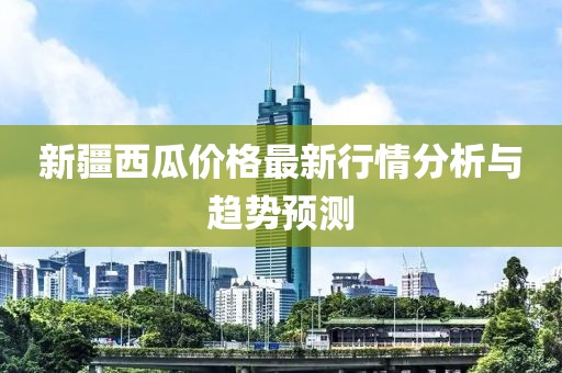 新疆西瓜价格最新行情分析与趋势预测